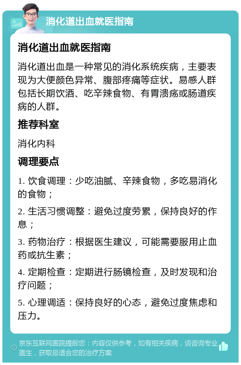 消化道出血就医指南 消化道出血就医指南 消化道出血是一种常见的消化系统疾病，主要表现为大便颜色异常、腹部疼痛等症状。易感人群包括长期饮酒、吃辛辣食物、有胃溃疡或肠道疾病的人群。 推荐科室 消化内科 调理要点 1. 饮食调理：少吃油腻、辛辣食物，多吃易消化的食物； 2. 生活习惯调整：避免过度劳累，保持良好的作息； 3. 药物治疗：根据医生建议，可能需要服用止血药或抗生素； 4. 定期检查：定期进行肠镜检查，及时发现和治疗问题； 5. 心理调适：保持良好的心态，避免过度焦虑和压力。