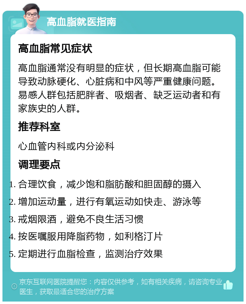 高血脂就医指南 高血脂常见症状 高血脂通常没有明显的症状，但长期高血脂可能导致动脉硬化、心脏病和中风等严重健康问题。易感人群包括肥胖者、吸烟者、缺乏运动者和有家族史的人群。 推荐科室 心血管内科或内分泌科 调理要点 合理饮食，减少饱和脂肪酸和胆固醇的摄入 增加运动量，进行有氧运动如快走、游泳等 戒烟限酒，避免不良生活习惯 按医嘱服用降脂药物，如利格汀片 定期进行血脂检查，监测治疗效果