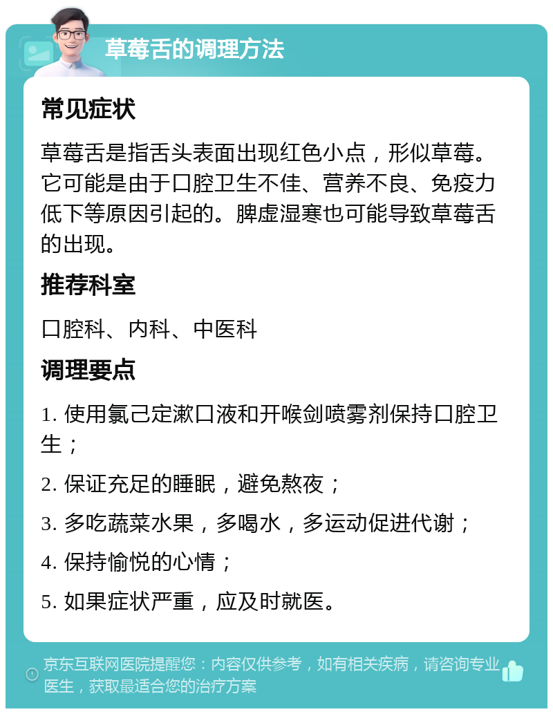 草莓舌的调理方法 常见症状 草莓舌是指舌头表面出现红色小点，形似草莓。它可能是由于口腔卫生不佳、营养不良、免疫力低下等原因引起的。脾虚湿寒也可能导致草莓舌的出现。 推荐科室 口腔科、内科、中医科 调理要点 1. 使用氯己定漱口液和开喉剑喷雾剂保持口腔卫生； 2. 保证充足的睡眠，避免熬夜； 3. 多吃蔬菜水果，多喝水，多运动促进代谢； 4. 保持愉悦的心情； 5. 如果症状严重，应及时就医。