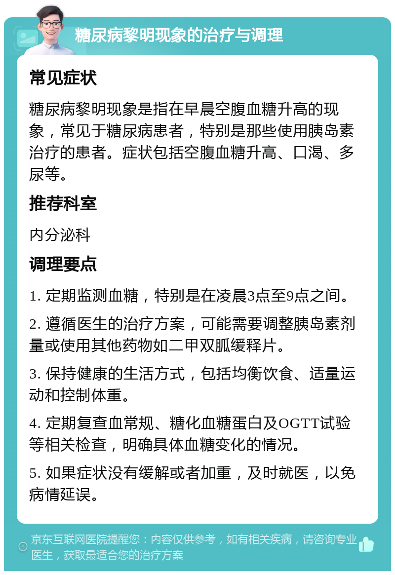 糖尿病黎明现象的治疗与调理 常见症状 糖尿病黎明现象是指在早晨空腹血糖升高的现象，常见于糖尿病患者，特别是那些使用胰岛素治疗的患者。症状包括空腹血糖升高、口渴、多尿等。 推荐科室 内分泌科 调理要点 1. 定期监测血糖，特别是在凌晨3点至9点之间。 2. 遵循医生的治疗方案，可能需要调整胰岛素剂量或使用其他药物如二甲双胍缓释片。 3. 保持健康的生活方式，包括均衡饮食、适量运动和控制体重。 4. 定期复查血常规、糖化血糖蛋白及OGTT试验等相关检查，明确具体血糖变化的情况。 5. 如果症状没有缓解或者加重，及时就医，以免病情延误。