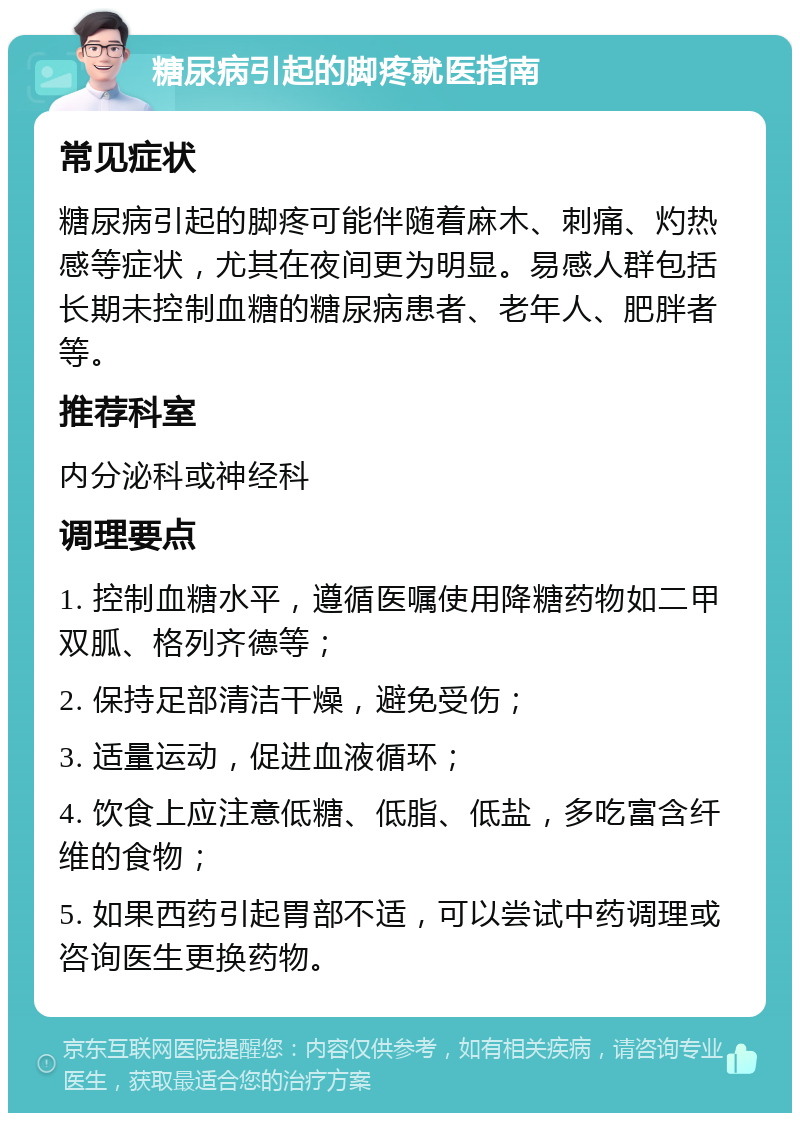 糖尿病引起的脚疼就医指南 常见症状 糖尿病引起的脚疼可能伴随着麻木、刺痛、灼热感等症状，尤其在夜间更为明显。易感人群包括长期未控制血糖的糖尿病患者、老年人、肥胖者等。 推荐科室 内分泌科或神经科 调理要点 1. 控制血糖水平，遵循医嘱使用降糖药物如二甲双胍、格列齐德等； 2. 保持足部清洁干燥，避免受伤； 3. 适量运动，促进血液循环； 4. 饮食上应注意低糖、低脂、低盐，多吃富含纤维的食物； 5. 如果西药引起胃部不适，可以尝试中药调理或咨询医生更换药物。