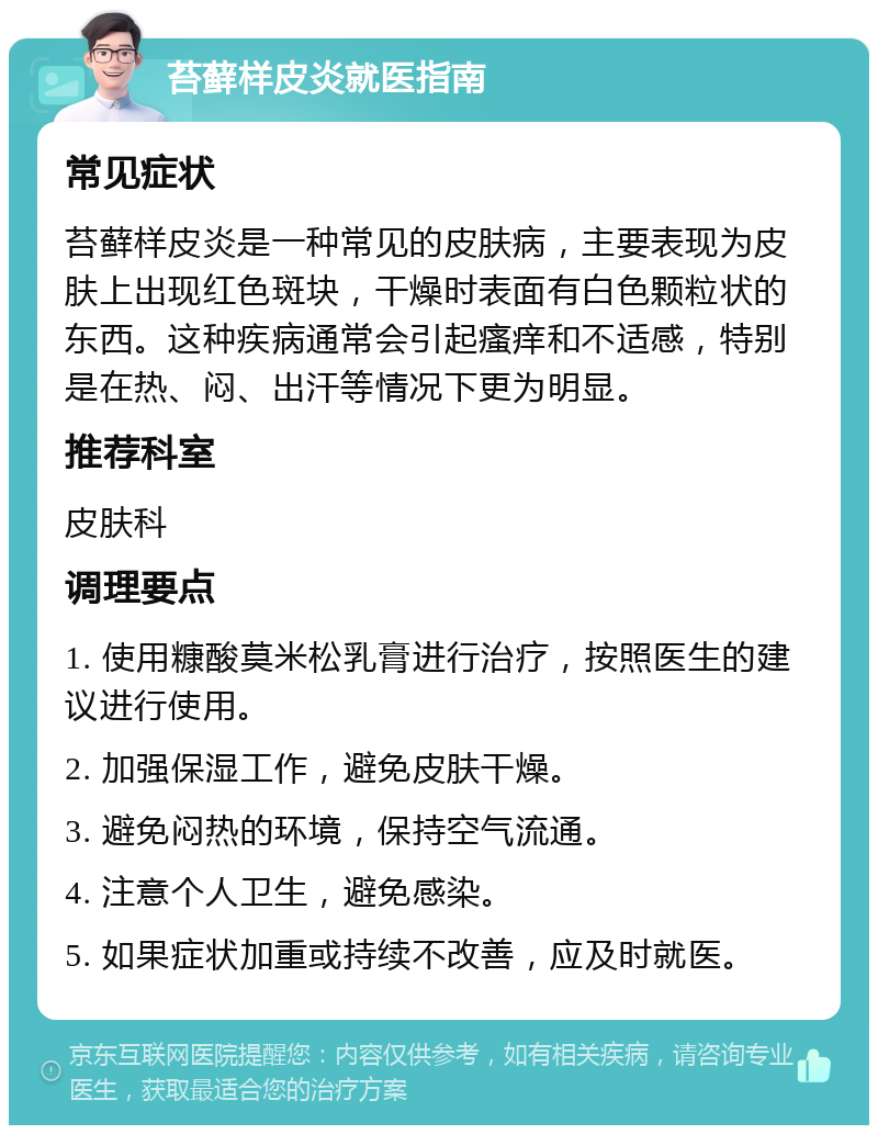 苔藓样皮炎就医指南 常见症状 苔藓样皮炎是一种常见的皮肤病，主要表现为皮肤上出现红色斑块，干燥时表面有白色颗粒状的东西。这种疾病通常会引起瘙痒和不适感，特别是在热、闷、出汗等情况下更为明显。 推荐科室 皮肤科 调理要点 1. 使用糠酸莫米松乳膏进行治疗，按照医生的建议进行使用。 2. 加强保湿工作，避免皮肤干燥。 3. 避免闷热的环境，保持空气流通。 4. 注意个人卫生，避免感染。 5. 如果症状加重或持续不改善，应及时就医。