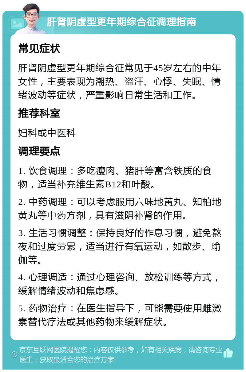 肝肾阴虚型更年期综合征调理指南 常见症状 肝肾阴虚型更年期综合征常见于45岁左右的中年女性，主要表现为潮热、盗汗、心悸、失眠、情绪波动等症状，严重影响日常生活和工作。 推荐科室 妇科或中医科 调理要点 1. 饮食调理：多吃瘦肉、猪肝等富含铁质的食物，适当补充维生素B12和叶酸。 2. 中药调理：可以考虑服用六味地黄丸、知柏地黄丸等中药方剂，具有滋阴补肾的作用。 3. 生活习惯调整：保持良好的作息习惯，避免熬夜和过度劳累，适当进行有氧运动，如散步、瑜伽等。 4. 心理调适：通过心理咨询、放松训练等方式，缓解情绪波动和焦虑感。 5. 药物治疗：在医生指导下，可能需要使用雌激素替代疗法或其他药物来缓解症状。