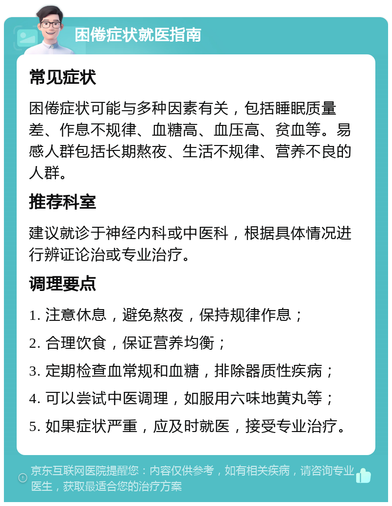 困倦症状就医指南 常见症状 困倦症状可能与多种因素有关，包括睡眠质量差、作息不规律、血糖高、血压高、贫血等。易感人群包括长期熬夜、生活不规律、营养不良的人群。 推荐科室 建议就诊于神经内科或中医科，根据具体情况进行辨证论治或专业治疗。 调理要点 1. 注意休息，避免熬夜，保持规律作息； 2. 合理饮食，保证营养均衡； 3. 定期检查血常规和血糖，排除器质性疾病； 4. 可以尝试中医调理，如服用六味地黄丸等； 5. 如果症状严重，应及时就医，接受专业治疗。