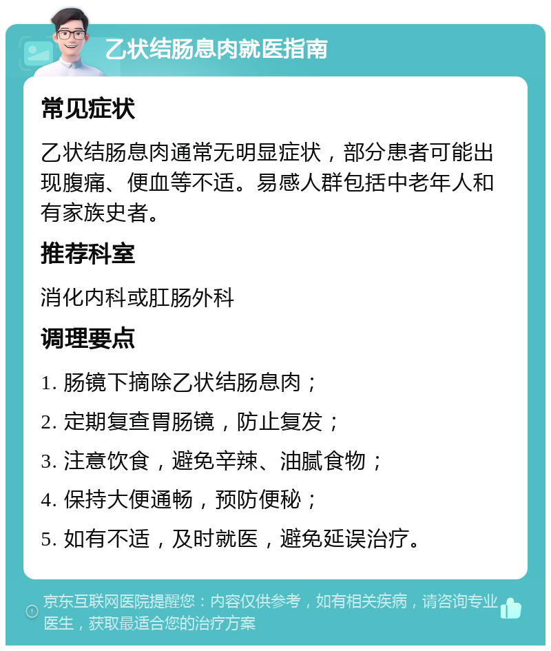 乙状结肠息肉就医指南 常见症状 乙状结肠息肉通常无明显症状，部分患者可能出现腹痛、便血等不适。易感人群包括中老年人和有家族史者。 推荐科室 消化内科或肛肠外科 调理要点 1. 肠镜下摘除乙状结肠息肉； 2. 定期复查胃肠镜，防止复发； 3. 注意饮食，避免辛辣、油腻食物； 4. 保持大便通畅，预防便秘； 5. 如有不适，及时就医，避免延误治疗。