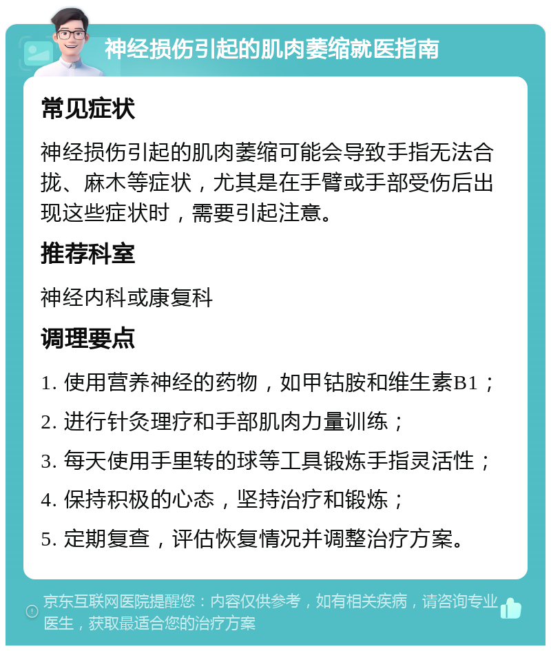 神经损伤引起的肌肉萎缩就医指南 常见症状 神经损伤引起的肌肉萎缩可能会导致手指无法合拢、麻木等症状，尤其是在手臂或手部受伤后出现这些症状时，需要引起注意。 推荐科室 神经内科或康复科 调理要点 1. 使用营养神经的药物，如甲钴胺和维生素B1； 2. 进行针灸理疗和手部肌肉力量训练； 3. 每天使用手里转的球等工具锻炼手指灵活性； 4. 保持积极的心态，坚持治疗和锻炼； 5. 定期复查，评估恢复情况并调整治疗方案。