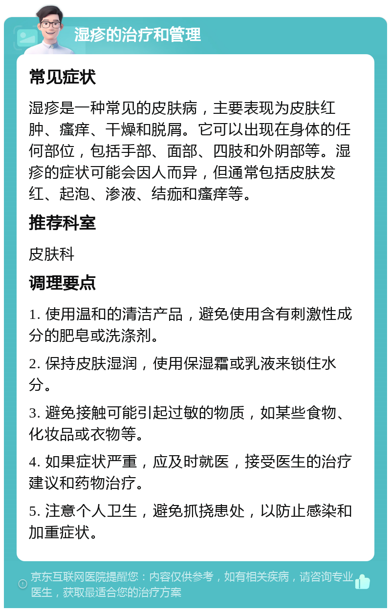 湿疹的治疗和管理 常见症状 湿疹是一种常见的皮肤病，主要表现为皮肤红肿、瘙痒、干燥和脱屑。它可以出现在身体的任何部位，包括手部、面部、四肢和外阴部等。湿疹的症状可能会因人而异，但通常包括皮肤发红、起泡、渗液、结痂和瘙痒等。 推荐科室 皮肤科 调理要点 1. 使用温和的清洁产品，避免使用含有刺激性成分的肥皂或洗涤剂。 2. 保持皮肤湿润，使用保湿霜或乳液来锁住水分。 3. 避免接触可能引起过敏的物质，如某些食物、化妆品或衣物等。 4. 如果症状严重，应及时就医，接受医生的治疗建议和药物治疗。 5. 注意个人卫生，避免抓挠患处，以防止感染和加重症状。