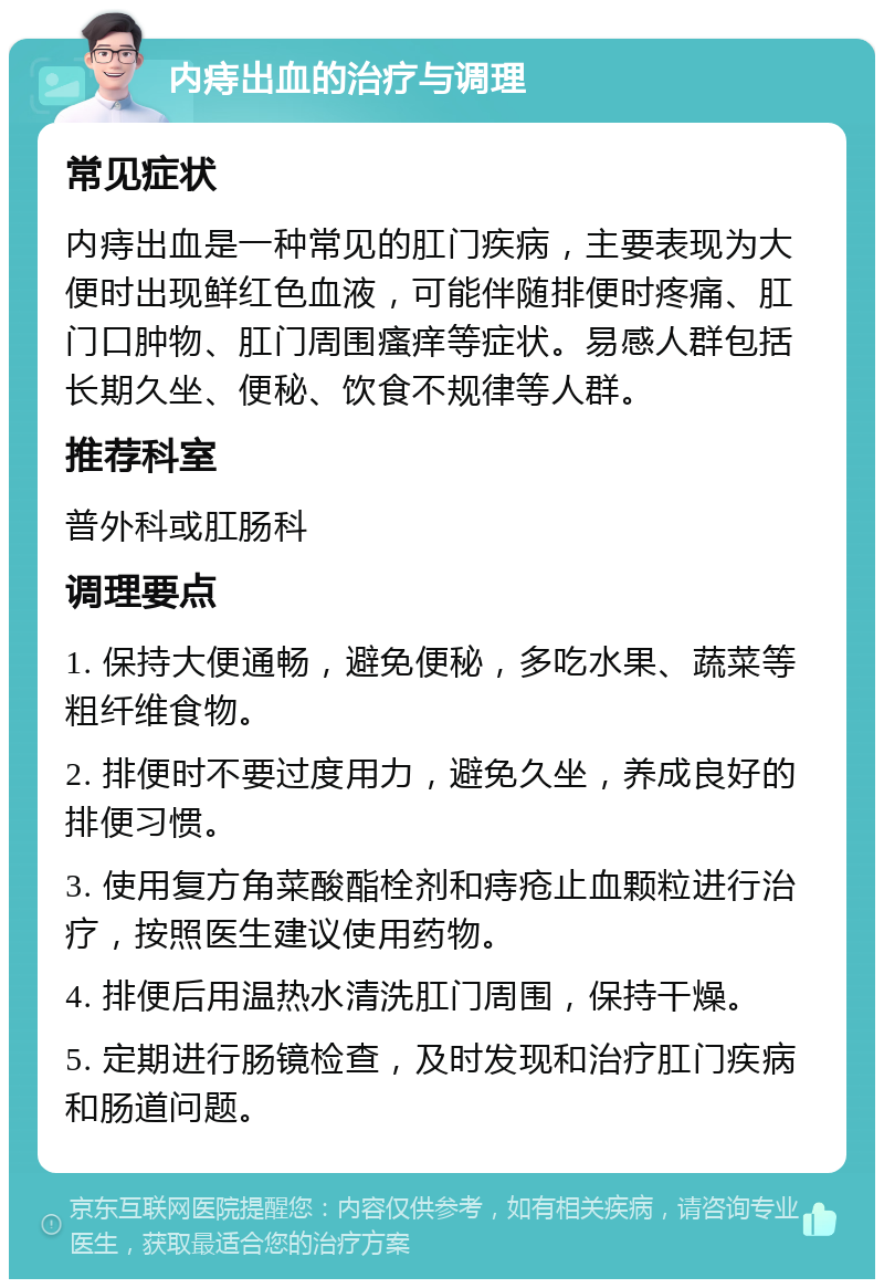 内痔出血的治疗与调理 常见症状 内痔出血是一种常见的肛门疾病，主要表现为大便时出现鲜红色血液，可能伴随排便时疼痛、肛门口肿物、肛门周围瘙痒等症状。易感人群包括长期久坐、便秘、饮食不规律等人群。 推荐科室 普外科或肛肠科 调理要点 1. 保持大便通畅，避免便秘，多吃水果、蔬菜等粗纤维食物。 2. 排便时不要过度用力，避免久坐，养成良好的排便习惯。 3. 使用复方角菜酸酯栓剂和痔疮止血颗粒进行治疗，按照医生建议使用药物。 4. 排便后用温热水清洗肛门周围，保持干燥。 5. 定期进行肠镜检查，及时发现和治疗肛门疾病和肠道问题。