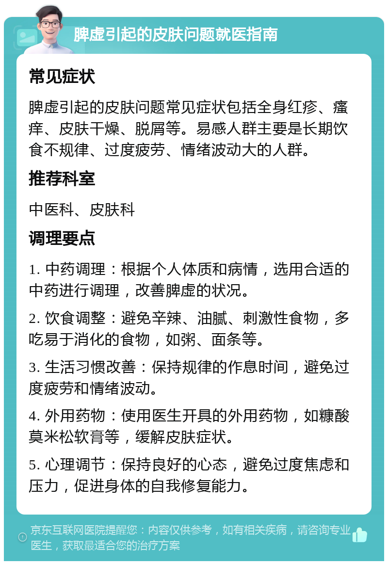 脾虚引起的皮肤问题就医指南 常见症状 脾虚引起的皮肤问题常见症状包括全身红疹、瘙痒、皮肤干燥、脱屑等。易感人群主要是长期饮食不规律、过度疲劳、情绪波动大的人群。 推荐科室 中医科、皮肤科 调理要点 1. 中药调理：根据个人体质和病情，选用合适的中药进行调理，改善脾虚的状况。 2. 饮食调整：避免辛辣、油腻、刺激性食物，多吃易于消化的食物，如粥、面条等。 3. 生活习惯改善：保持规律的作息时间，避免过度疲劳和情绪波动。 4. 外用药物：使用医生开具的外用药物，如糠酸莫米松软膏等，缓解皮肤症状。 5. 心理调节：保持良好的心态，避免过度焦虑和压力，促进身体的自我修复能力。