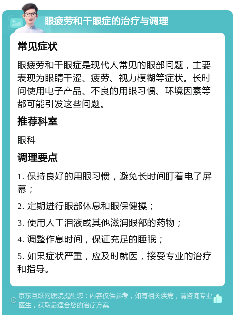 眼疲劳和干眼症的治疗与调理 常见症状 眼疲劳和干眼症是现代人常见的眼部问题，主要表现为眼睛干涩、疲劳、视力模糊等症状。长时间使用电子产品、不良的用眼习惯、环境因素等都可能引发这些问题。 推荐科室 眼科 调理要点 1. 保持良好的用眼习惯，避免长时间盯着电子屏幕； 2. 定期进行眼部休息和眼保健操； 3. 使用人工泪液或其他滋润眼部的药物； 4. 调整作息时间，保证充足的睡眠； 5. 如果症状严重，应及时就医，接受专业的治疗和指导。