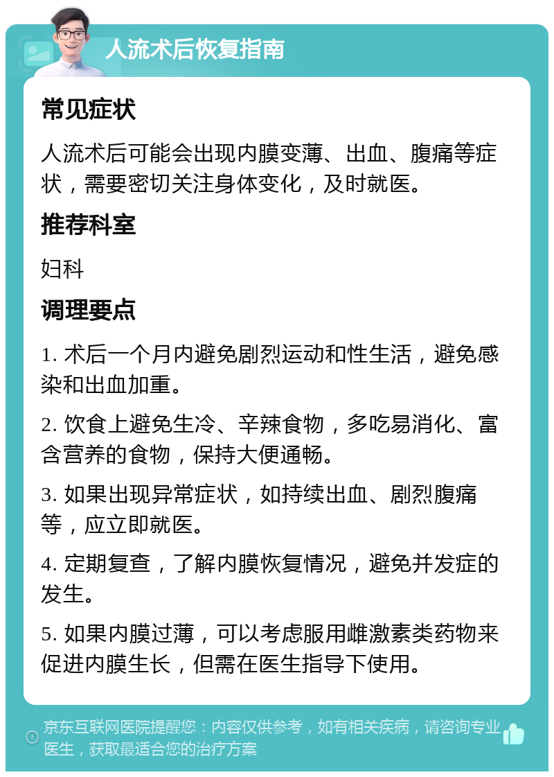 人流术后恢复指南 常见症状 人流术后可能会出现内膜变薄、出血、腹痛等症状，需要密切关注身体变化，及时就医。 推荐科室 妇科 调理要点 1. 术后一个月内避免剧烈运动和性生活，避免感染和出血加重。 2. 饮食上避免生冷、辛辣食物，多吃易消化、富含营养的食物，保持大便通畅。 3. 如果出现异常症状，如持续出血、剧烈腹痛等，应立即就医。 4. 定期复查，了解内膜恢复情况，避免并发症的发生。 5. 如果内膜过薄，可以考虑服用雌激素类药物来促进内膜生长，但需在医生指导下使用。