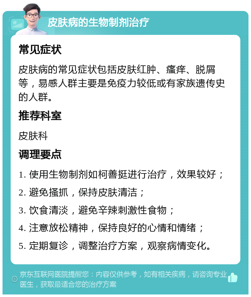 皮肤病的生物制剂治疗 常见症状 皮肤病的常见症状包括皮肤红肿、瘙痒、脱屑等，易感人群主要是免疫力较低或有家族遗传史的人群。 推荐科室 皮肤科 调理要点 1. 使用生物制剂如柯善挺进行治疗，效果较好； 2. 避免搔抓，保持皮肤清洁； 3. 饮食清淡，避免辛辣刺激性食物； 4. 注意放松精神，保持良好的心情和情绪； 5. 定期复诊，调整治疗方案，观察病情变化。