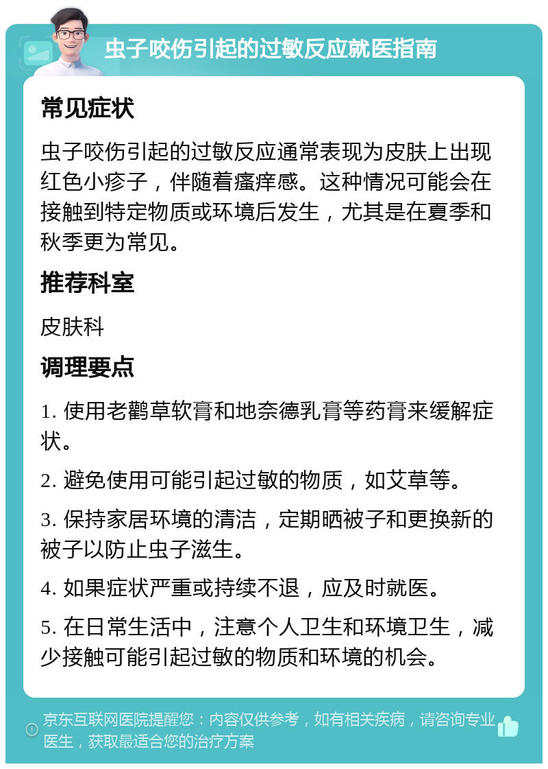 虫子咬伤引起的过敏反应就医指南 常见症状 虫子咬伤引起的过敏反应通常表现为皮肤上出现红色小疹子，伴随着瘙痒感。这种情况可能会在接触到特定物质或环境后发生，尤其是在夏季和秋季更为常见。 推荐科室 皮肤科 调理要点 1. 使用老鹳草软膏和地奈德乳膏等药膏来缓解症状。 2. 避免使用可能引起过敏的物质，如艾草等。 3. 保持家居环境的清洁，定期晒被子和更换新的被子以防止虫子滋生。 4. 如果症状严重或持续不退，应及时就医。 5. 在日常生活中，注意个人卫生和环境卫生，减少接触可能引起过敏的物质和环境的机会。