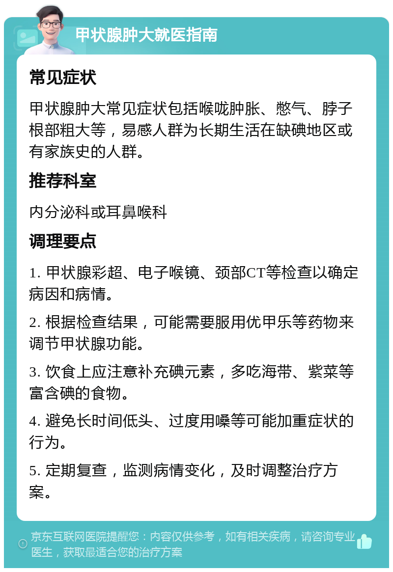 甲状腺肿大就医指南 常见症状 甲状腺肿大常见症状包括喉咙肿胀、憋气、脖子根部粗大等，易感人群为长期生活在缺碘地区或有家族史的人群。 推荐科室 内分泌科或耳鼻喉科 调理要点 1. 甲状腺彩超、电子喉镜、颈部CT等检查以确定病因和病情。 2. 根据检查结果，可能需要服用优甲乐等药物来调节甲状腺功能。 3. 饮食上应注意补充碘元素，多吃海带、紫菜等富含碘的食物。 4. 避免长时间低头、过度用嗓等可能加重症状的行为。 5. 定期复查，监测病情变化，及时调整治疗方案。