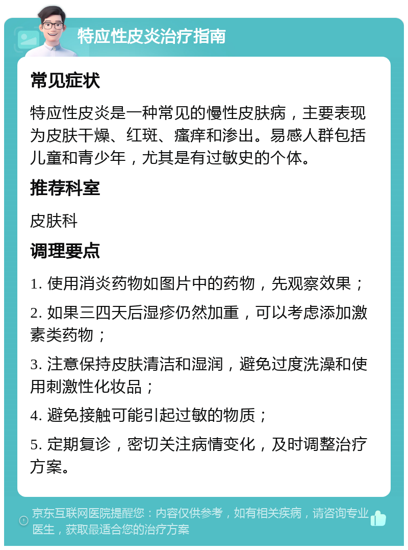 特应性皮炎治疗指南 常见症状 特应性皮炎是一种常见的慢性皮肤病，主要表现为皮肤干燥、红斑、瘙痒和渗出。易感人群包括儿童和青少年，尤其是有过敏史的个体。 推荐科室 皮肤科 调理要点 1. 使用消炎药物如图片中的药物，先观察效果； 2. 如果三四天后湿疹仍然加重，可以考虑添加激素类药物； 3. 注意保持皮肤清洁和湿润，避免过度洗澡和使用刺激性化妆品； 4. 避免接触可能引起过敏的物质； 5. 定期复诊，密切关注病情变化，及时调整治疗方案。