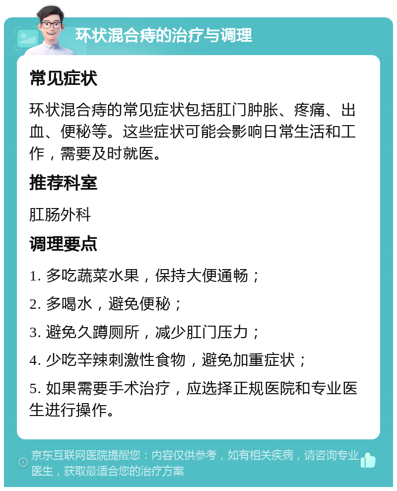 环状混合痔的治疗与调理 常见症状 环状混合痔的常见症状包括肛门肿胀、疼痛、出血、便秘等。这些症状可能会影响日常生活和工作，需要及时就医。 推荐科室 肛肠外科 调理要点 1. 多吃蔬菜水果，保持大便通畅； 2. 多喝水，避免便秘； 3. 避免久蹲厕所，减少肛门压力； 4. 少吃辛辣刺激性食物，避免加重症状； 5. 如果需要手术治疗，应选择正规医院和专业医生进行操作。