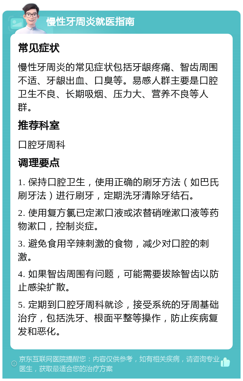 慢性牙周炎就医指南 常见症状 慢性牙周炎的常见症状包括牙龈疼痛、智齿周围不适、牙龈出血、口臭等。易感人群主要是口腔卫生不良、长期吸烟、压力大、营养不良等人群。 推荐科室 口腔牙周科 调理要点 1. 保持口腔卫生，使用正确的刷牙方法（如巴氏刷牙法）进行刷牙，定期洗牙清除牙结石。 2. 使用复方氯已定漱口液或浓替硝唑漱口液等药物漱口，控制炎症。 3. 避免食用辛辣刺激的食物，减少对口腔的刺激。 4. 如果智齿周围有问题，可能需要拔除智齿以防止感染扩散。 5. 定期到口腔牙周科就诊，接受系统的牙周基础治疗，包括洗牙、根面平整等操作，防止疾病复发和恶化。