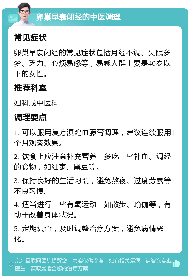 卵巢早衰闭经的中医调理 常见症状 卵巢早衰闭经的常见症状包括月经不调、失眠多梦、乏力、心烦易怒等，易感人群主要是40岁以下的女性。 推荐科室 妇科或中医科 调理要点 1. 可以服用复方滇鸡血藤膏调理，建议连续服用1个月观察效果。 2. 饮食上应注意补充营养，多吃一些补血、调经的食物，如红枣、黑豆等。 3. 保持良好的生活习惯，避免熬夜、过度劳累等不良习惯。 4. 适当进行一些有氧运动，如散步、瑜伽等，有助于改善身体状况。 5. 定期复查，及时调整治疗方案，避免病情恶化。