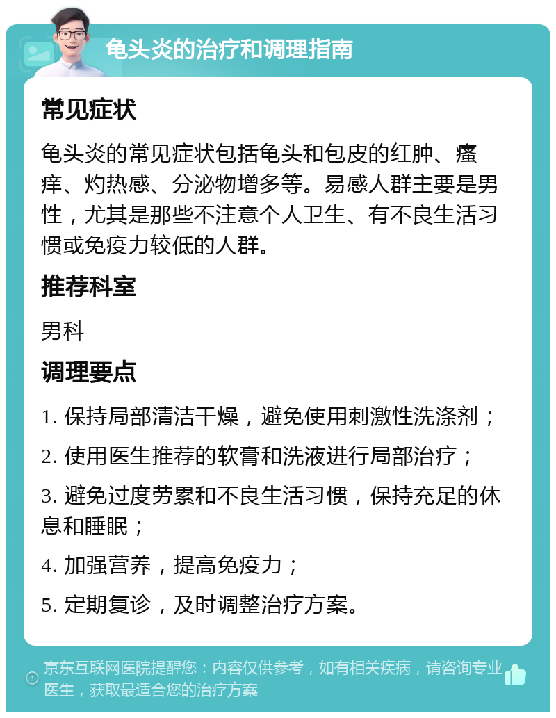 龟头炎的治疗和调理指南 常见症状 龟头炎的常见症状包括龟头和包皮的红肿、瘙痒、灼热感、分泌物增多等。易感人群主要是男性，尤其是那些不注意个人卫生、有不良生活习惯或免疫力较低的人群。 推荐科室 男科 调理要点 1. 保持局部清洁干燥，避免使用刺激性洗涤剂； 2. 使用医生推荐的软膏和洗液进行局部治疗； 3. 避免过度劳累和不良生活习惯，保持充足的休息和睡眠； 4. 加强营养，提高免疫力； 5. 定期复诊，及时调整治疗方案。