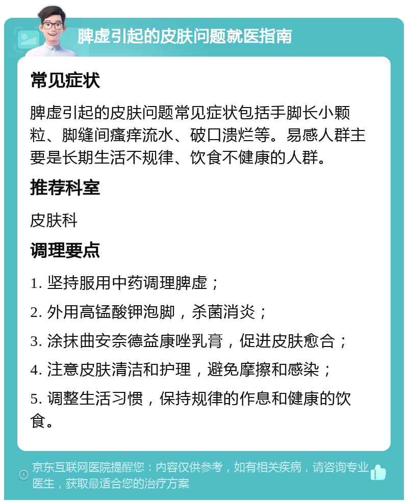 脾虚引起的皮肤问题就医指南 常见症状 脾虚引起的皮肤问题常见症状包括手脚长小颗粒、脚缝间瘙痒流水、破口溃烂等。易感人群主要是长期生活不规律、饮食不健康的人群。 推荐科室 皮肤科 调理要点 1. 坚持服用中药调理脾虚； 2. 外用高锰酸钾泡脚，杀菌消炎； 3. 涂抹曲安奈德益康唑乳膏，促进皮肤愈合； 4. 注意皮肤清洁和护理，避免摩擦和感染； 5. 调整生活习惯，保持规律的作息和健康的饮食。