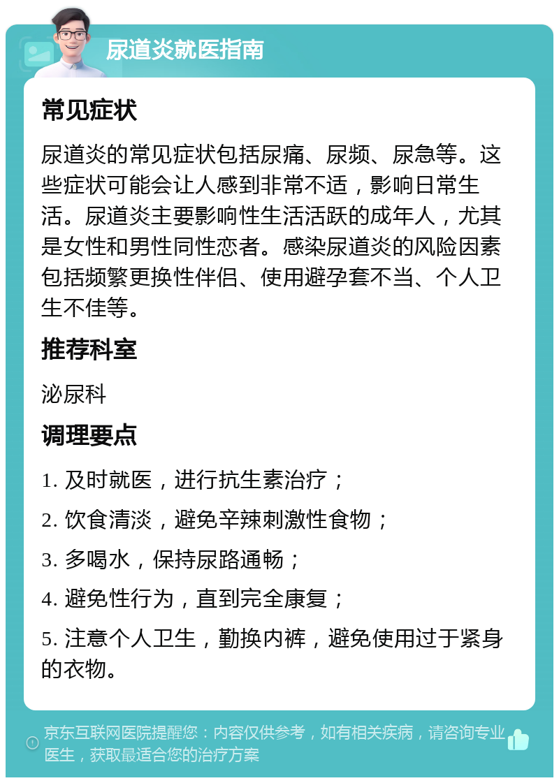 尿道炎就医指南 常见症状 尿道炎的常见症状包括尿痛、尿频、尿急等。这些症状可能会让人感到非常不适，影响日常生活。尿道炎主要影响性生活活跃的成年人，尤其是女性和男性同性恋者。感染尿道炎的风险因素包括频繁更换性伴侣、使用避孕套不当、个人卫生不佳等。 推荐科室 泌尿科 调理要点 1. 及时就医，进行抗生素治疗； 2. 饮食清淡，避免辛辣刺激性食物； 3. 多喝水，保持尿路通畅； 4. 避免性行为，直到完全康复； 5. 注意个人卫生，勤换内裤，避免使用过于紧身的衣物。