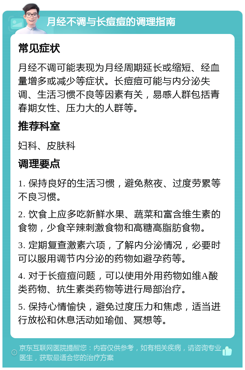 月经不调与长痘痘的调理指南 常见症状 月经不调可能表现为月经周期延长或缩短、经血量增多或减少等症状。长痘痘可能与内分泌失调、生活习惯不良等因素有关，易感人群包括青春期女性、压力大的人群等。 推荐科室 妇科、皮肤科 调理要点 1. 保持良好的生活习惯，避免熬夜、过度劳累等不良习惯。 2. 饮食上应多吃新鲜水果、蔬菜和富含维生素的食物，少食辛辣刺激食物和高糖高脂肪食物。 3. 定期复查激素六项，了解内分泌情况，必要时可以服用调节内分泌的药物如避孕药等。 4. 对于长痘痘问题，可以使用外用药物如维A酸类药物、抗生素类药物等进行局部治疗。 5. 保持心情愉快，避免过度压力和焦虑，适当进行放松和休息活动如瑜伽、冥想等。