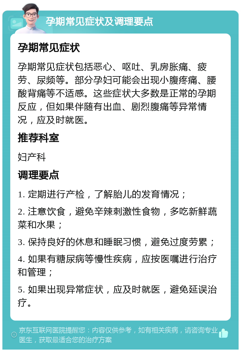 孕期常见症状及调理要点 孕期常见症状 孕期常见症状包括恶心、呕吐、乳房胀痛、疲劳、尿频等。部分孕妇可能会出现小腹疼痛、腰酸背痛等不适感。这些症状大多数是正常的孕期反应，但如果伴随有出血、剧烈腹痛等异常情况，应及时就医。 推荐科室 妇产科 调理要点 1. 定期进行产检，了解胎儿的发育情况； 2. 注意饮食，避免辛辣刺激性食物，多吃新鲜蔬菜和水果； 3. 保持良好的休息和睡眠习惯，避免过度劳累； 4. 如果有糖尿病等慢性疾病，应按医嘱进行治疗和管理； 5. 如果出现异常症状，应及时就医，避免延误治疗。