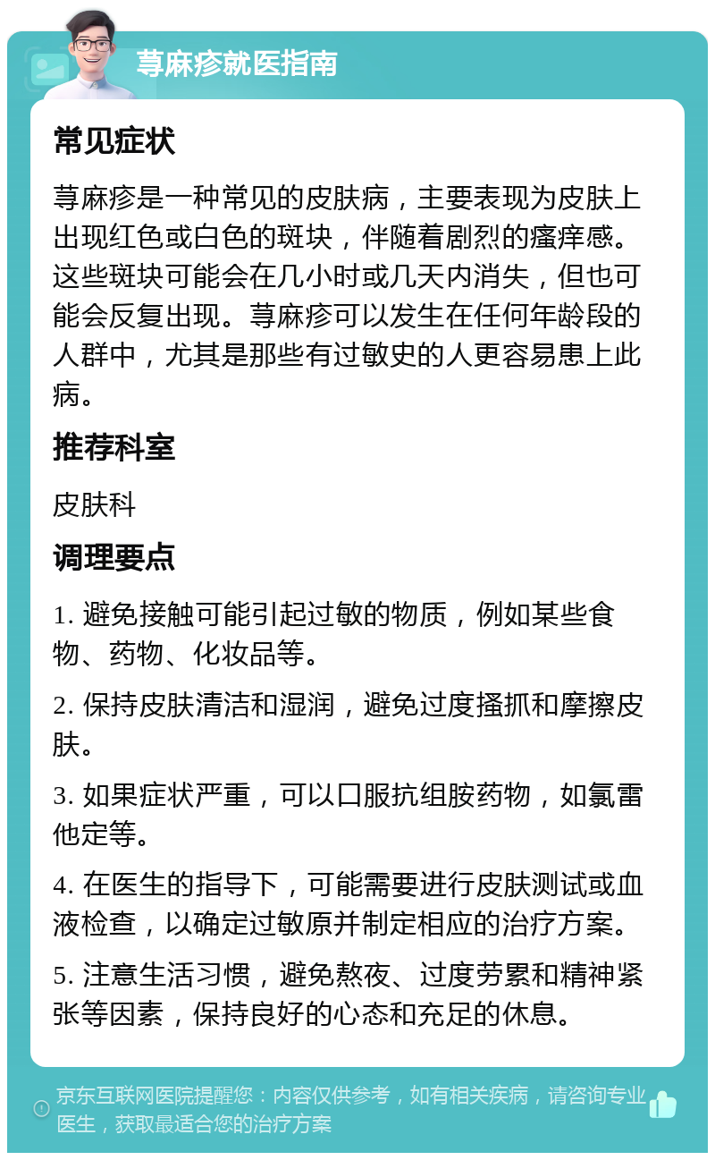 荨麻疹就医指南 常见症状 荨麻疹是一种常见的皮肤病，主要表现为皮肤上出现红色或白色的斑块，伴随着剧烈的瘙痒感。这些斑块可能会在几小时或几天内消失，但也可能会反复出现。荨麻疹可以发生在任何年龄段的人群中，尤其是那些有过敏史的人更容易患上此病。 推荐科室 皮肤科 调理要点 1. 避免接触可能引起过敏的物质，例如某些食物、药物、化妆品等。 2. 保持皮肤清洁和湿润，避免过度搔抓和摩擦皮肤。 3. 如果症状严重，可以口服抗组胺药物，如氯雷他定等。 4. 在医生的指导下，可能需要进行皮肤测试或血液检查，以确定过敏原并制定相应的治疗方案。 5. 注意生活习惯，避免熬夜、过度劳累和精神紧张等因素，保持良好的心态和充足的休息。