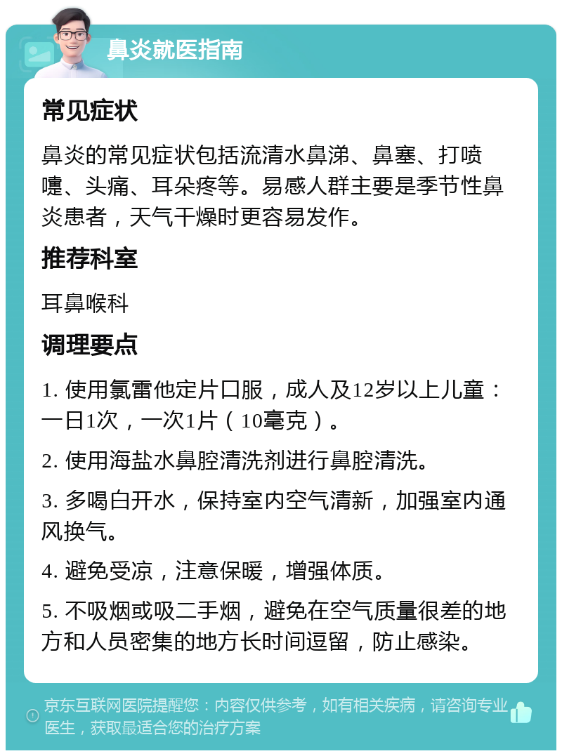 鼻炎就医指南 常见症状 鼻炎的常见症状包括流清水鼻涕、鼻塞、打喷嚏、头痛、耳朵疼等。易感人群主要是季节性鼻炎患者，天气干燥时更容易发作。 推荐科室 耳鼻喉科 调理要点 1. 使用氯雷他定片口服，成人及12岁以上儿童：一日1次，一次1片（10毫克）。 2. 使用海盐水鼻腔清洗剂进行鼻腔清洗。 3. 多喝白开水，保持室内空气清新，加强室内通风换气。 4. 避免受凉，注意保暖，增强体质。 5. 不吸烟或吸二手烟，避免在空气质量很差的地方和人员密集的地方长时间逗留，防止感染。