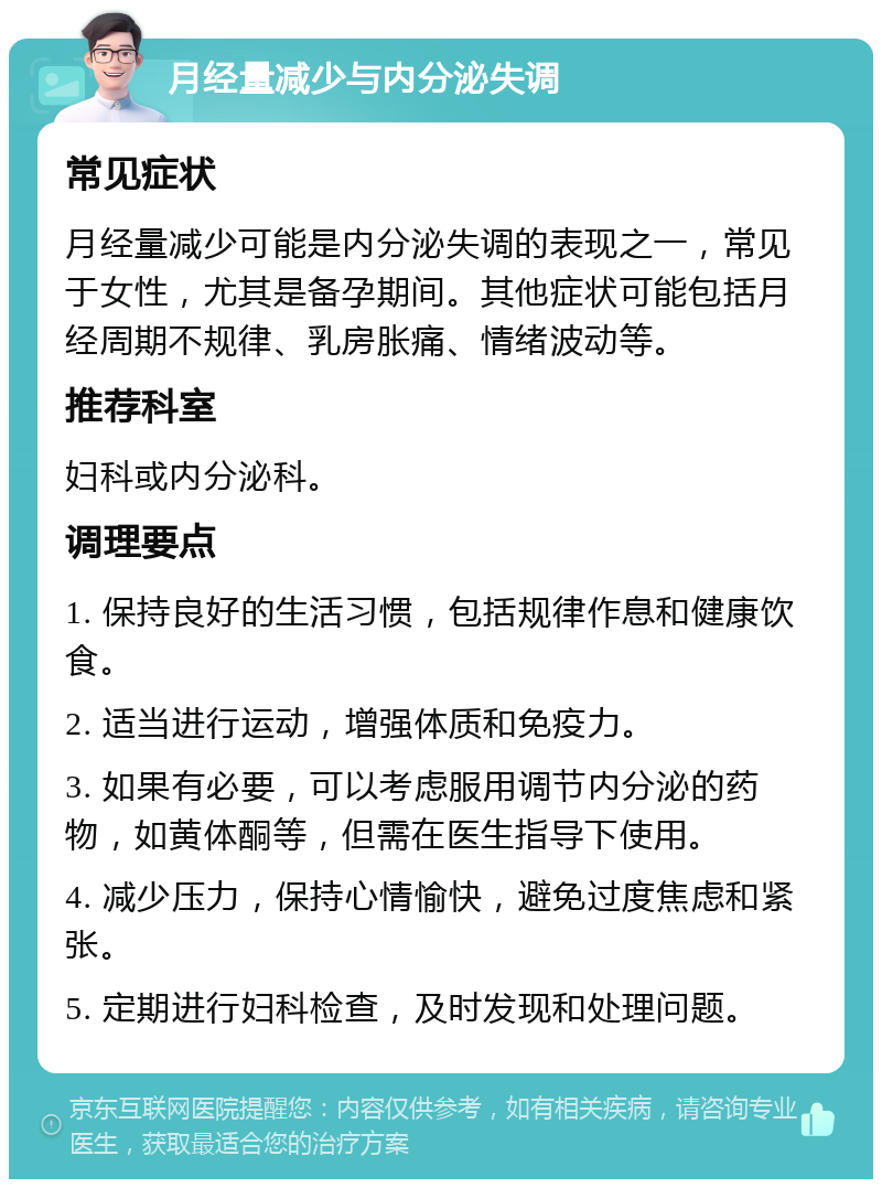 月经量减少与内分泌失调 常见症状 月经量减少可能是内分泌失调的表现之一，常见于女性，尤其是备孕期间。其他症状可能包括月经周期不规律、乳房胀痛、情绪波动等。 推荐科室 妇科或内分泌科。 调理要点 1. 保持良好的生活习惯，包括规律作息和健康饮食。 2. 适当进行运动，增强体质和免疫力。 3. 如果有必要，可以考虑服用调节内分泌的药物，如黄体酮等，但需在医生指导下使用。 4. 减少压力，保持心情愉快，避免过度焦虑和紧张。 5. 定期进行妇科检查，及时发现和处理问题。