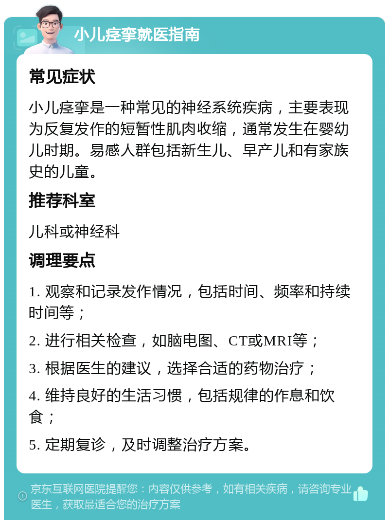 小儿痉挛就医指南 常见症状 小儿痉挛是一种常见的神经系统疾病，主要表现为反复发作的短暂性肌肉收缩，通常发生在婴幼儿时期。易感人群包括新生儿、早产儿和有家族史的儿童。 推荐科室 儿科或神经科 调理要点 1. 观察和记录发作情况，包括时间、频率和持续时间等； 2. 进行相关检查，如脑电图、CT或MRI等； 3. 根据医生的建议，选择合适的药物治疗； 4. 维持良好的生活习惯，包括规律的作息和饮食； 5. 定期复诊，及时调整治疗方案。