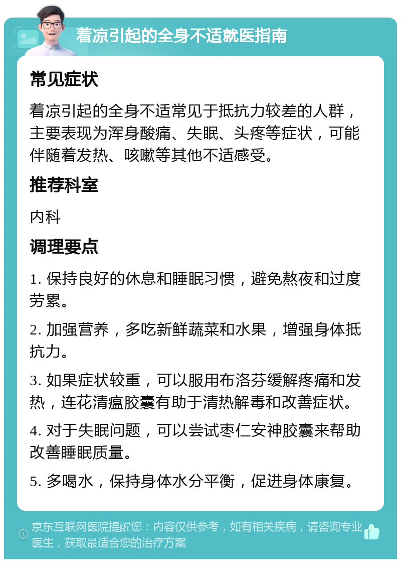 着凉引起的全身不适就医指南 常见症状 着凉引起的全身不适常见于抵抗力较差的人群，主要表现为浑身酸痛、失眠、头疼等症状，可能伴随着发热、咳嗽等其他不适感受。 推荐科室 内科 调理要点 1. 保持良好的休息和睡眠习惯，避免熬夜和过度劳累。 2. 加强营养，多吃新鲜蔬菜和水果，增强身体抵抗力。 3. 如果症状较重，可以服用布洛芬缓解疼痛和发热，连花清瘟胶囊有助于清热解毒和改善症状。 4. 对于失眠问题，可以尝试枣仁安神胶囊来帮助改善睡眠质量。 5. 多喝水，保持身体水分平衡，促进身体康复。