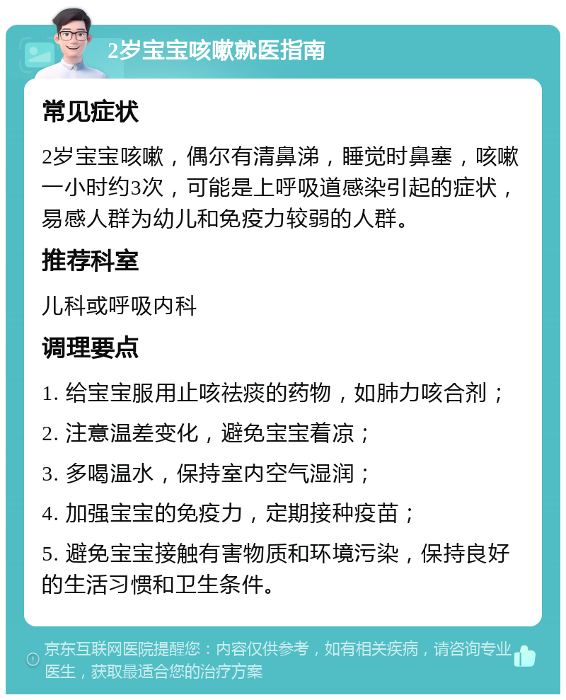 2岁宝宝咳嗽就医指南 常见症状 2岁宝宝咳嗽，偶尔有清鼻涕，睡觉时鼻塞，咳嗽一小时约3次，可能是上呼吸道感染引起的症状，易感人群为幼儿和免疫力较弱的人群。 推荐科室 儿科或呼吸内科 调理要点 1. 给宝宝服用止咳祛痰的药物，如肺力咳合剂； 2. 注意温差变化，避免宝宝着凉； 3. 多喝温水，保持室内空气湿润； 4. 加强宝宝的免疫力，定期接种疫苗； 5. 避免宝宝接触有害物质和环境污染，保持良好的生活习惯和卫生条件。