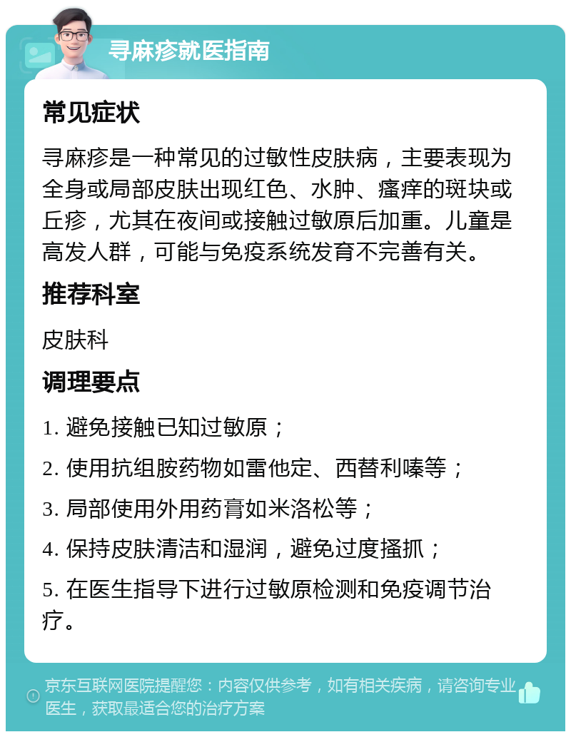 寻麻疹就医指南 常见症状 寻麻疹是一种常见的过敏性皮肤病，主要表现为全身或局部皮肤出现红色、水肿、瘙痒的斑块或丘疹，尤其在夜间或接触过敏原后加重。儿童是高发人群，可能与免疫系统发育不完善有关。 推荐科室 皮肤科 调理要点 1. 避免接触已知过敏原； 2. 使用抗组胺药物如雷他定、西替利嗪等； 3. 局部使用外用药膏如米洛松等； 4. 保持皮肤清洁和湿润，避免过度搔抓； 5. 在医生指导下进行过敏原检测和免疫调节治疗。