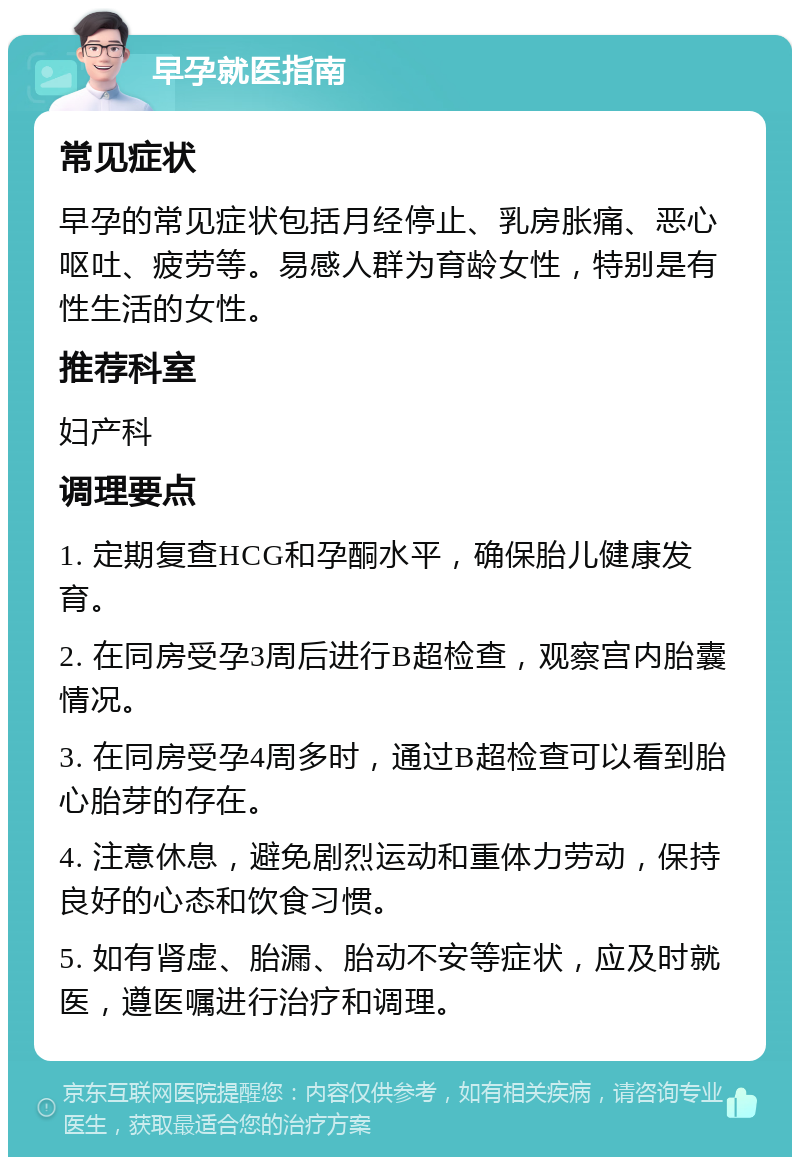 早孕就医指南 常见症状 早孕的常见症状包括月经停止、乳房胀痛、恶心呕吐、疲劳等。易感人群为育龄女性，特别是有性生活的女性。 推荐科室 妇产科 调理要点 1. 定期复查HCG和孕酮水平，确保胎儿健康发育。 2. 在同房受孕3周后进行B超检查，观察宫内胎囊情况。 3. 在同房受孕4周多时，通过B超检查可以看到胎心胎芽的存在。 4. 注意休息，避免剧烈运动和重体力劳动，保持良好的心态和饮食习惯。 5. 如有肾虚、胎漏、胎动不安等症状，应及时就医，遵医嘱进行治疗和调理。