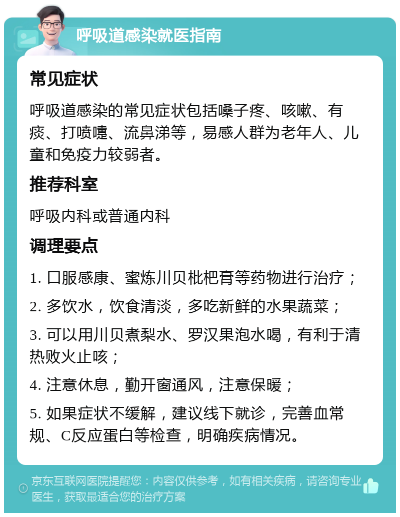 呼吸道感染就医指南 常见症状 呼吸道感染的常见症状包括嗓子疼、咳嗽、有痰、打喷嚏、流鼻涕等，易感人群为老年人、儿童和免疫力较弱者。 推荐科室 呼吸内科或普通内科 调理要点 1. 口服感康、蜜炼川贝枇杷膏等药物进行治疗； 2. 多饮水，饮食清淡，多吃新鲜的水果蔬菜； 3. 可以用川贝煮梨水、罗汉果泡水喝，有利于清热败火止咳； 4. 注意休息，勤开窗通风，注意保暖； 5. 如果症状不缓解，建议线下就诊，完善血常规、C反应蛋白等检查，明确疾病情况。