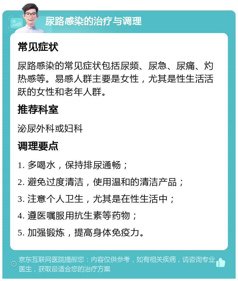 尿路感染的治疗与调理 常见症状 尿路感染的常见症状包括尿频、尿急、尿痛、灼热感等。易感人群主要是女性，尤其是性生活活跃的女性和老年人群。 推荐科室 泌尿外科或妇科 调理要点 1. 多喝水，保持排尿通畅； 2. 避免过度清洁，使用温和的清洁产品； 3. 注意个人卫生，尤其是在性生活中； 4. 遵医嘱服用抗生素等药物； 5. 加强锻炼，提高身体免疫力。