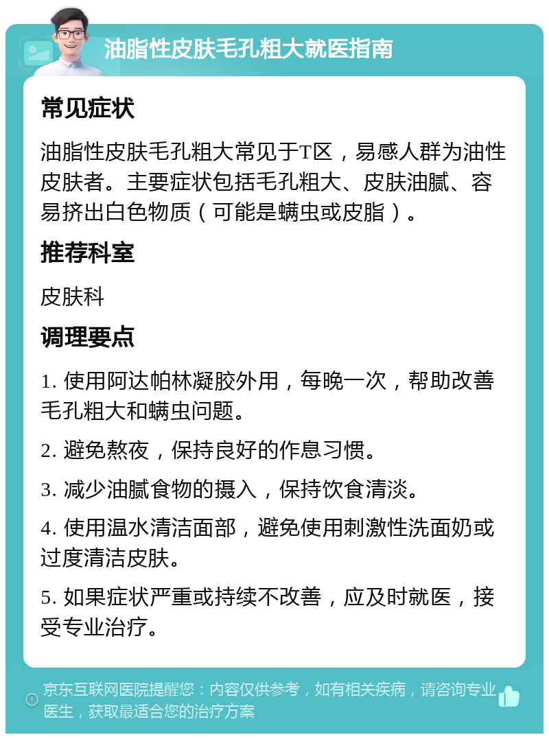 油脂性皮肤毛孔粗大就医指南 常见症状 油脂性皮肤毛孔粗大常见于T区，易感人群为油性皮肤者。主要症状包括毛孔粗大、皮肤油腻、容易挤出白色物质（可能是螨虫或皮脂）。 推荐科室 皮肤科 调理要点 1. 使用阿达帕林凝胶外用，每晚一次，帮助改善毛孔粗大和螨虫问题。 2. 避免熬夜，保持良好的作息习惯。 3. 减少油腻食物的摄入，保持饮食清淡。 4. 使用温水清洁面部，避免使用刺激性洗面奶或过度清洁皮肤。 5. 如果症状严重或持续不改善，应及时就医，接受专业治疗。