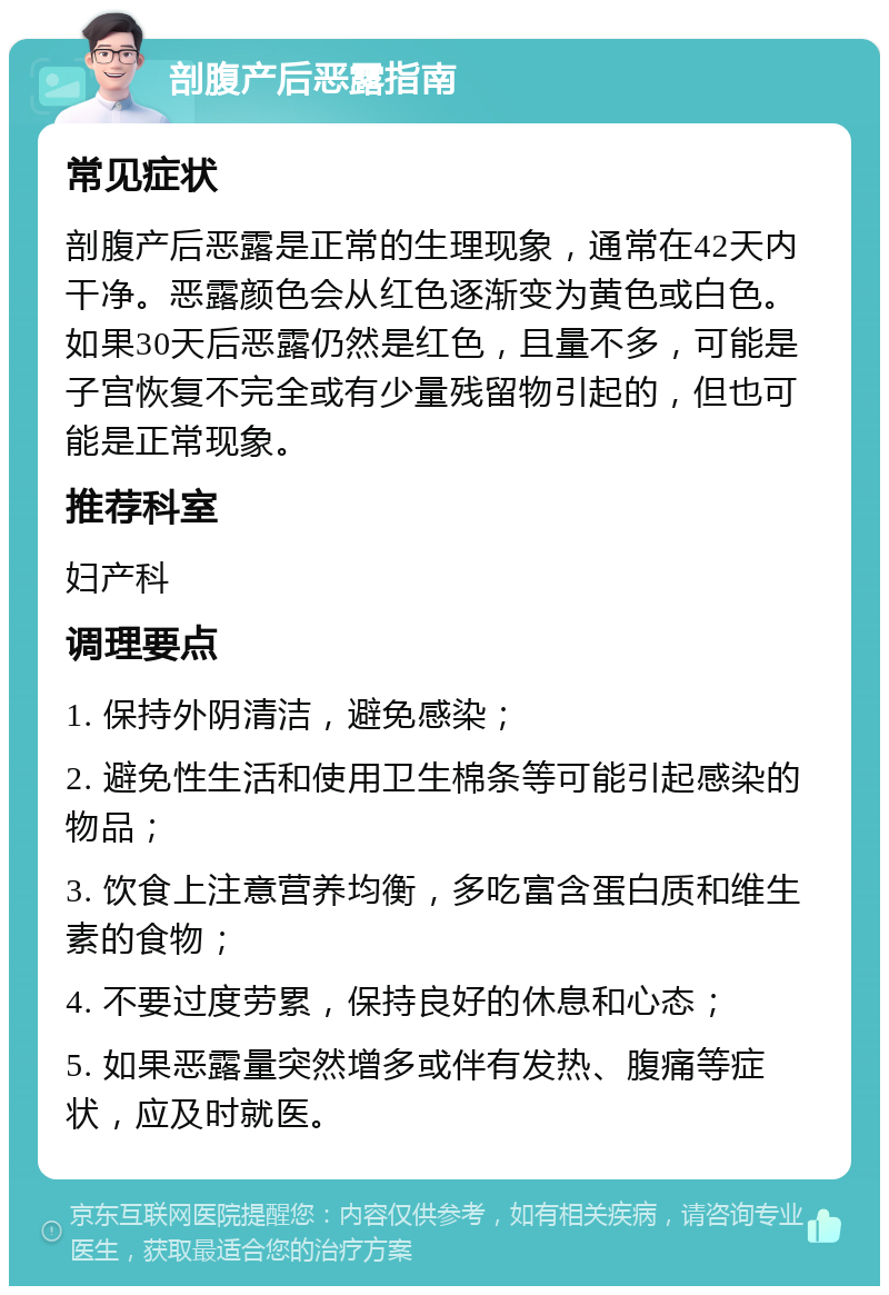 剖腹产后恶露指南 常见症状 剖腹产后恶露是正常的生理现象，通常在42天内干净。恶露颜色会从红色逐渐变为黄色或白色。如果30天后恶露仍然是红色，且量不多，可能是子宫恢复不完全或有少量残留物引起的，但也可能是正常现象。 推荐科室 妇产科 调理要点 1. 保持外阴清洁，避免感染； 2. 避免性生活和使用卫生棉条等可能引起感染的物品； 3. 饮食上注意营养均衡，多吃富含蛋白质和维生素的食物； 4. 不要过度劳累，保持良好的休息和心态； 5. 如果恶露量突然增多或伴有发热、腹痛等症状，应及时就医。