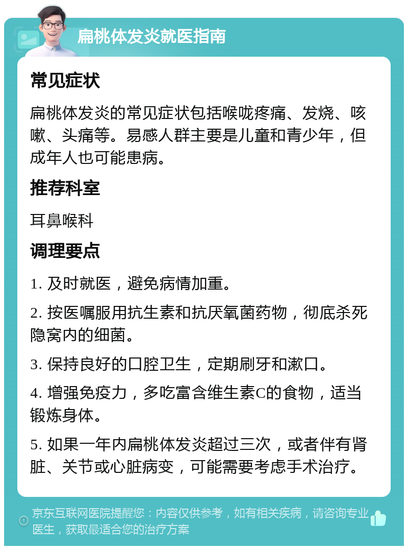 扁桃体发炎就医指南 常见症状 扁桃体发炎的常见症状包括喉咙疼痛、发烧、咳嗽、头痛等。易感人群主要是儿童和青少年，但成年人也可能患病。 推荐科室 耳鼻喉科 调理要点 1. 及时就医，避免病情加重。 2. 按医嘱服用抗生素和抗厌氧菌药物，彻底杀死隐窝内的细菌。 3. 保持良好的口腔卫生，定期刷牙和漱口。 4. 增强免疫力，多吃富含维生素C的食物，适当锻炼身体。 5. 如果一年内扁桃体发炎超过三次，或者伴有肾脏、关节或心脏病变，可能需要考虑手术治疗。