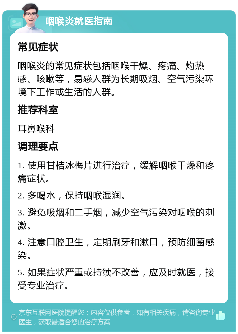 咽喉炎就医指南 常见症状 咽喉炎的常见症状包括咽喉干燥、疼痛、灼热感、咳嗽等，易感人群为长期吸烟、空气污染环境下工作或生活的人群。 推荐科室 耳鼻喉科 调理要点 1. 使用甘桔冰梅片进行治疗，缓解咽喉干燥和疼痛症状。 2. 多喝水，保持咽喉湿润。 3. 避免吸烟和二手烟，减少空气污染对咽喉的刺激。 4. 注意口腔卫生，定期刷牙和漱口，预防细菌感染。 5. 如果症状严重或持续不改善，应及时就医，接受专业治疗。