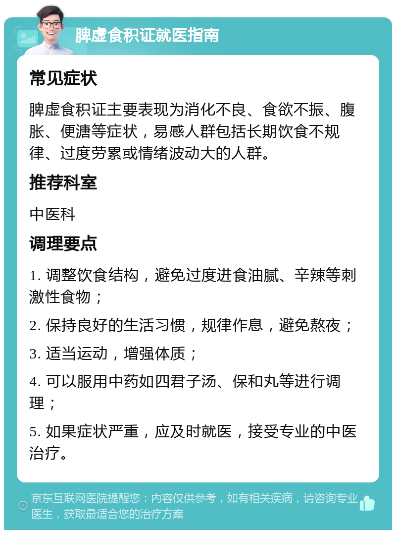 脾虚食积证就医指南 常见症状 脾虚食积证主要表现为消化不良、食欲不振、腹胀、便溏等症状，易感人群包括长期饮食不规律、过度劳累或情绪波动大的人群。 推荐科室 中医科 调理要点 1. 调整饮食结构，避免过度进食油腻、辛辣等刺激性食物； 2. 保持良好的生活习惯，规律作息，避免熬夜； 3. 适当运动，增强体质； 4. 可以服用中药如四君子汤、保和丸等进行调理； 5. 如果症状严重，应及时就医，接受专业的中医治疗。