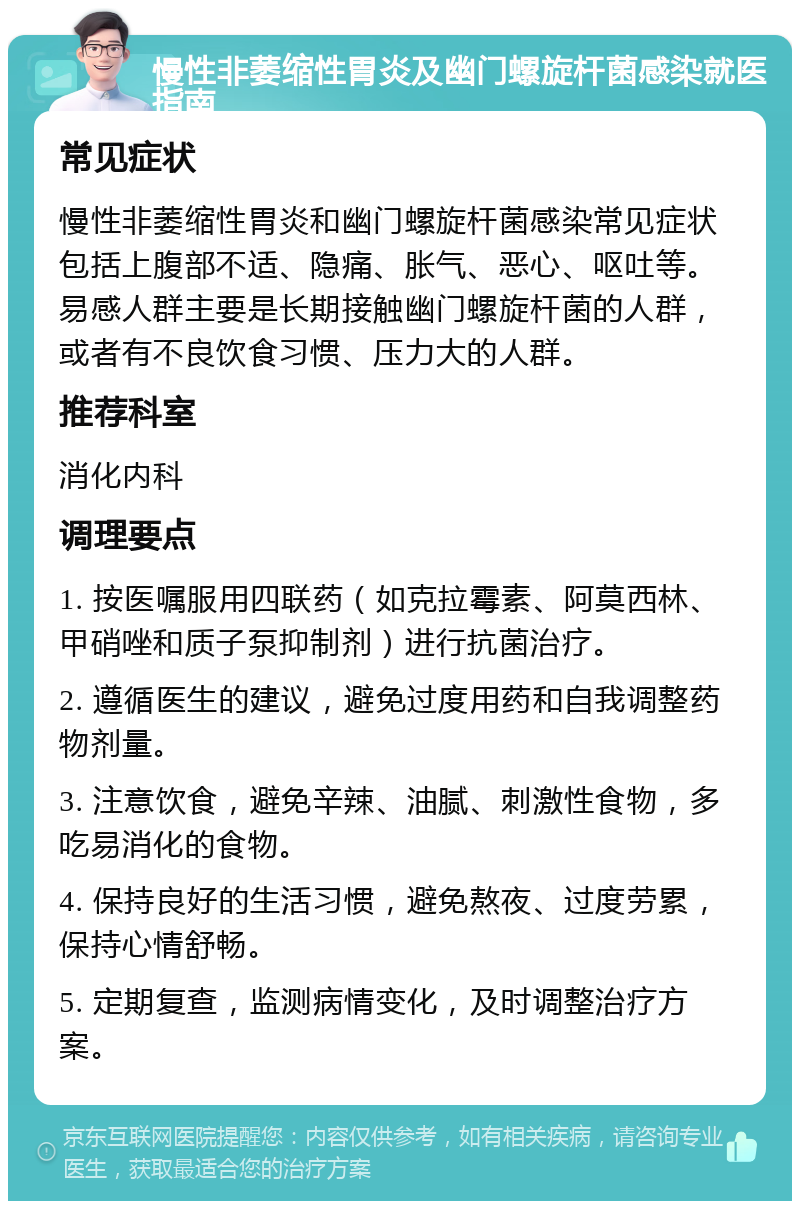 慢性非萎缩性胃炎及幽门螺旋杆菌感染就医指南 常见症状 慢性非萎缩性胃炎和幽门螺旋杆菌感染常见症状包括上腹部不适、隐痛、胀气、恶心、呕吐等。易感人群主要是长期接触幽门螺旋杆菌的人群，或者有不良饮食习惯、压力大的人群。 推荐科室 消化内科 调理要点 1. 按医嘱服用四联药（如克拉霉素、阿莫西林、甲硝唑和质子泵抑制剂）进行抗菌治疗。 2. 遵循医生的建议，避免过度用药和自我调整药物剂量。 3. 注意饮食，避免辛辣、油腻、刺激性食物，多吃易消化的食物。 4. 保持良好的生活习惯，避免熬夜、过度劳累，保持心情舒畅。 5. 定期复查，监测病情变化，及时调整治疗方案。