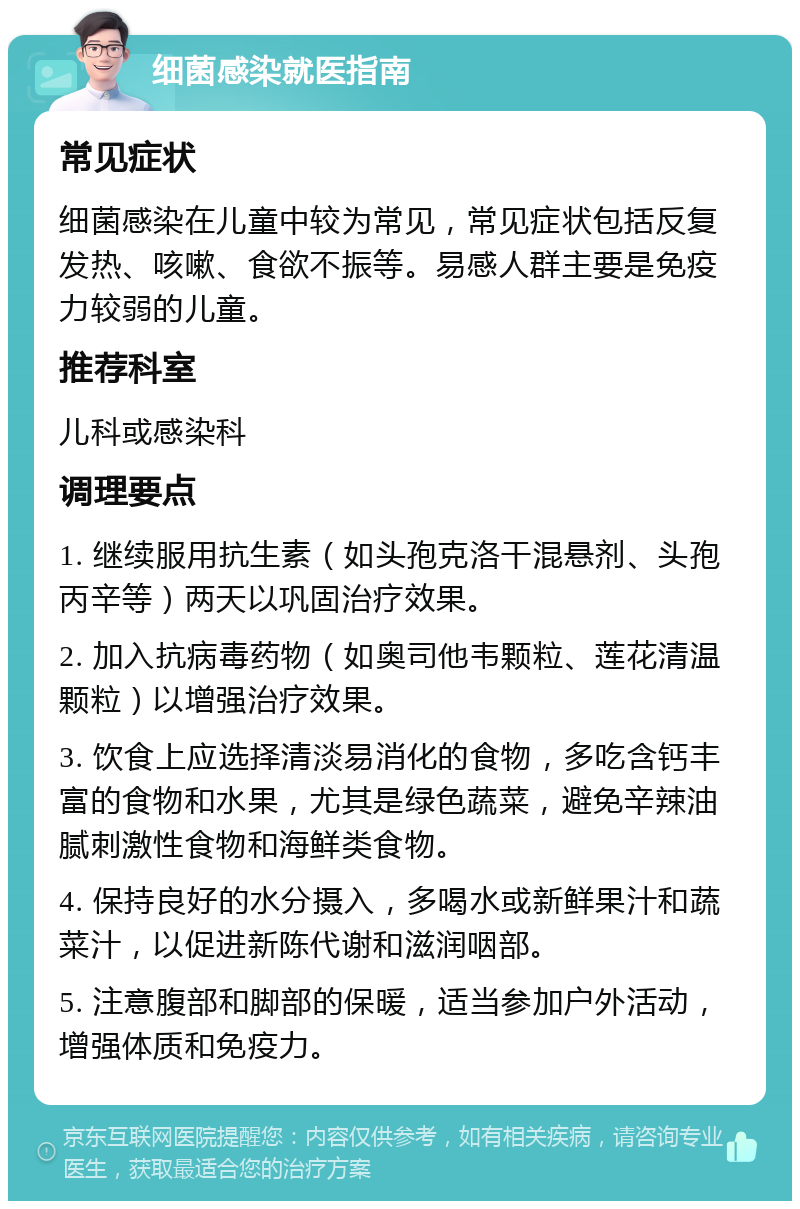 细菌感染就医指南 常见症状 细菌感染在儿童中较为常见，常见症状包括反复发热、咳嗽、食欲不振等。易感人群主要是免疫力较弱的儿童。 推荐科室 儿科或感染科 调理要点 1. 继续服用抗生素（如头孢克洛干混悬剂、头孢丙辛等）两天以巩固治疗效果。 2. 加入抗病毒药物（如奥司他韦颗粒、莲花清温颗粒）以增强治疗效果。 3. 饮食上应选择清淡易消化的食物，多吃含钙丰富的食物和水果，尤其是绿色蔬菜，避免辛辣油腻刺激性食物和海鲜类食物。 4. 保持良好的水分摄入，多喝水或新鲜果汁和蔬菜汁，以促进新陈代谢和滋润咽部。 5. 注意腹部和脚部的保暖，适当参加户外活动，增强体质和免疫力。