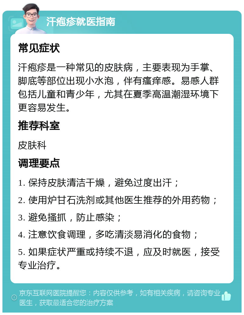 汗疱疹就医指南 常见症状 汗疱疹是一种常见的皮肤病，主要表现为手掌、脚底等部位出现小水泡，伴有瘙痒感。易感人群包括儿童和青少年，尤其在夏季高温潮湿环境下更容易发生。 推荐科室 皮肤科 调理要点 1. 保持皮肤清洁干燥，避免过度出汗； 2. 使用炉甘石洗剂或其他医生推荐的外用药物； 3. 避免搔抓，防止感染； 4. 注意饮食调理，多吃清淡易消化的食物； 5. 如果症状严重或持续不退，应及时就医，接受专业治疗。