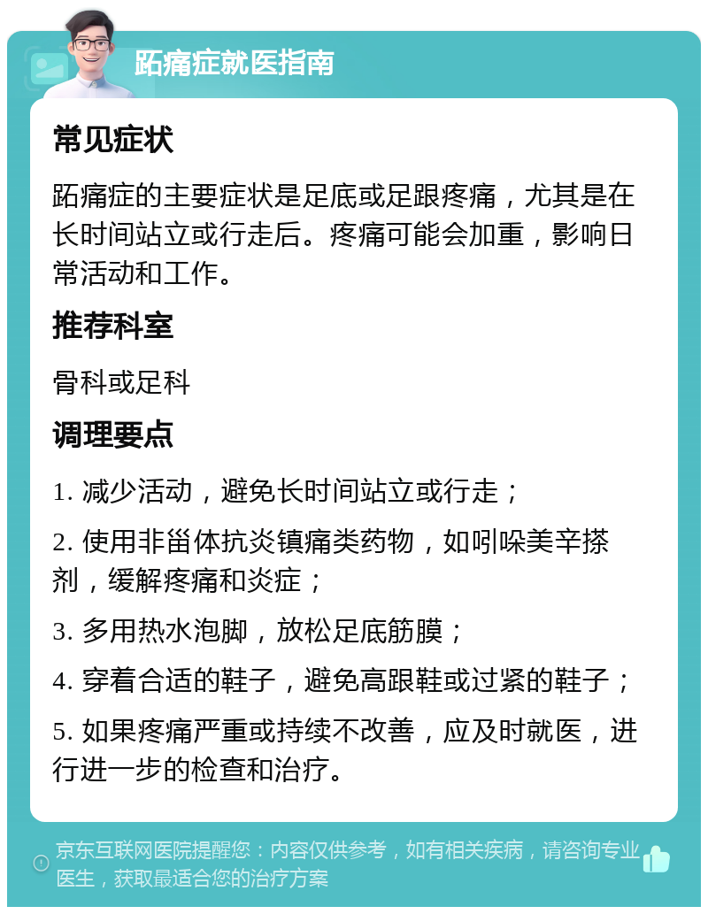 跖痛症就医指南 常见症状 跖痛症的主要症状是足底或足跟疼痛，尤其是在长时间站立或行走后。疼痛可能会加重，影响日常活动和工作。 推荐科室 骨科或足科 调理要点 1. 减少活动，避免长时间站立或行走； 2. 使用非甾体抗炎镇痛类药物，如吲哚美辛搽剂，缓解疼痛和炎症； 3. 多用热水泡脚，放松足底筋膜； 4. 穿着合适的鞋子，避免高跟鞋或过紧的鞋子； 5. 如果疼痛严重或持续不改善，应及时就医，进行进一步的检查和治疗。