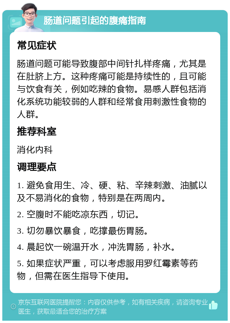 肠道问题引起的腹痛指南 常见症状 肠道问题可能导致腹部中间针扎样疼痛，尤其是在肚脐上方。这种疼痛可能是持续性的，且可能与饮食有关，例如吃辣的食物。易感人群包括消化系统功能较弱的人群和经常食用刺激性食物的人群。 推荐科室 消化内科 调理要点 1. 避免食用生、冷、硬、粘、辛辣刺激、油腻以及不易消化的食物，特别是在两周内。 2. 空腹时不能吃凉东西，切记。 3. 切勿暴饮暴食，吃撑最伤胃肠。 4. 晨起饮一碗温开水，冲洗胃肠，补水。 5. 如果症状严重，可以考虑服用罗红霉素等药物，但需在医生指导下使用。