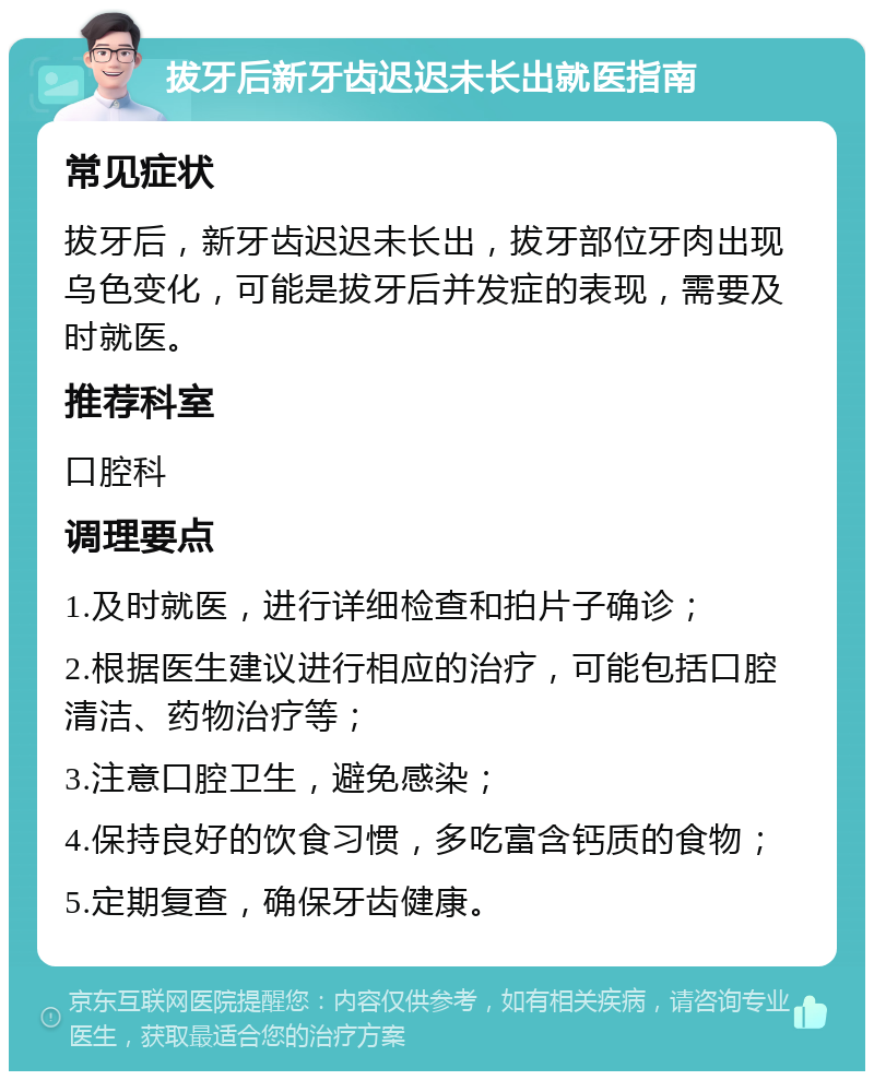 拔牙后新牙齿迟迟未长出就医指南 常见症状 拔牙后，新牙齿迟迟未长出，拔牙部位牙肉出现乌色变化，可能是拔牙后并发症的表现，需要及时就医。 推荐科室 口腔科 调理要点 1.及时就医，进行详细检查和拍片子确诊； 2.根据医生建议进行相应的治疗，可能包括口腔清洁、药物治疗等； 3.注意口腔卫生，避免感染； 4.保持良好的饮食习惯，多吃富含钙质的食物； 5.定期复查，确保牙齿健康。