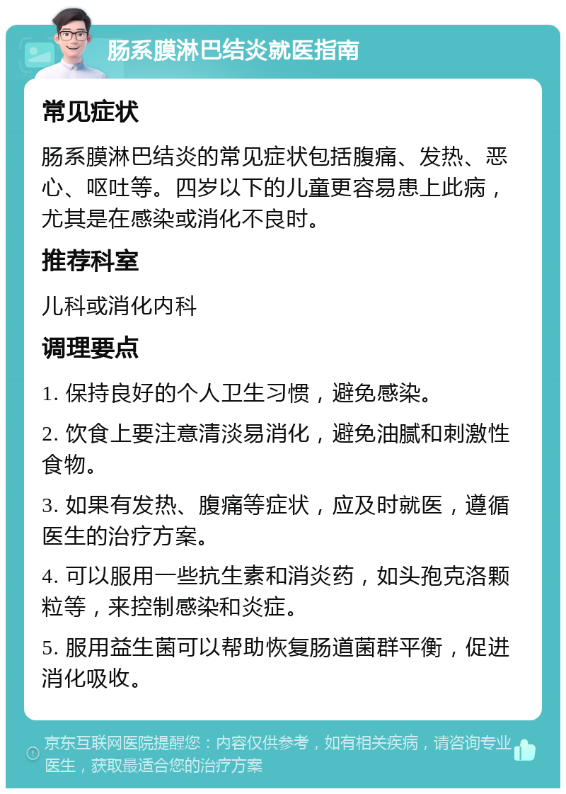 肠系膜淋巴结炎就医指南 常见症状 肠系膜淋巴结炎的常见症状包括腹痛、发热、恶心、呕吐等。四岁以下的儿童更容易患上此病，尤其是在感染或消化不良时。 推荐科室 儿科或消化内科 调理要点 1. 保持良好的个人卫生习惯，避免感染。 2. 饮食上要注意清淡易消化，避免油腻和刺激性食物。 3. 如果有发热、腹痛等症状，应及时就医，遵循医生的治疗方案。 4. 可以服用一些抗生素和消炎药，如头孢克洛颗粒等，来控制感染和炎症。 5. 服用益生菌可以帮助恢复肠道菌群平衡，促进消化吸收。