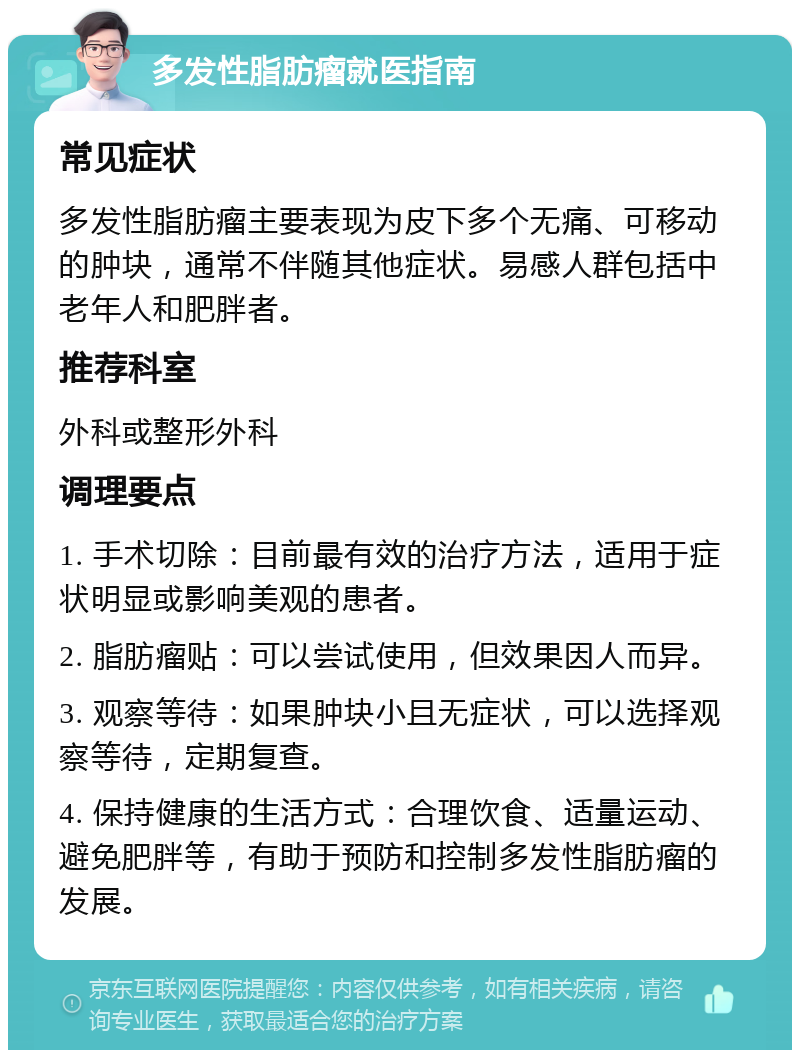 多发性脂肪瘤就医指南 常见症状 多发性脂肪瘤主要表现为皮下多个无痛、可移动的肿块，通常不伴随其他症状。易感人群包括中老年人和肥胖者。 推荐科室 外科或整形外科 调理要点 1. 手术切除：目前最有效的治疗方法，适用于症状明显或影响美观的患者。 2. 脂肪瘤贴：可以尝试使用，但效果因人而异。 3. 观察等待：如果肿块小且无症状，可以选择观察等待，定期复查。 4. 保持健康的生活方式：合理饮食、适量运动、避免肥胖等，有助于预防和控制多发性脂肪瘤的发展。